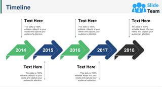 Timeline
2014 2015 2016 2017 2018
Text Here
This slide is 100%
editable. Adapt it to your
needs and capture your
audience's attention.
Text Here
This slide is 100%
editable. Adapt it to your
needs and capture your
audience's attention.
Text Here
This slide is 100%
editable. Adapt it to your
needs and capture your
audience's attention.
Text Here
This slide is 100%
editable. Adapt it to your
needs and capture your
audience's attention.
Text Here
This slide is 100%
editable. Adapt it to your
needs and capture your
audience's attention.
 