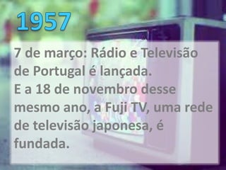 7 de março: Rádio e Televisão
de Portugal é lançada.
E a 18 de novembro desse
mesmo ano, a Fuji TV, uma rede
de televisão japonesa, é
fundada.
 