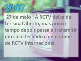 27 de maio : A RCTV deixa de
ter sinal aberto, mas pouco
tempo depois passa a transmitir
em sinal fechado com o nome
de RCTV Internacional.
 
