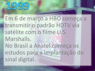 Em 6 de março a HBO começa a
transmitir o padrão HDTV via
satélite com o filme U.S.
Marshalls.
No Brasil a Anatel começa os
estudos para a implantação do
sinal digital.
 