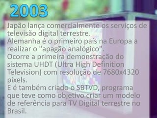 Japão lança comercialmente os serviços de
televisão digital terrestre.
Alemanha é o primeiro país na Europa a
realizar o "apagão analógico".
Ocorre a primeira demonstração do
sistema UHDT (Ultra High Definition
Television) com resolução de 7680x4320
pixels.
E é também criado o SBTVD, programa
que teve como objetivo criar um modelo
de referência para TV Digital terrestre no
Brasil.
 