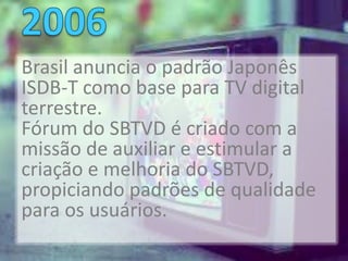 Brasil anuncia o padrão Japonês
ISDB-T como base para TV digital
terrestre.
Fórum do SBTVD é criado com a
missão de auxiliar e estimular a
criação e melhoria do SBTVD,
propiciando padrões de qualidade
para os usuários.
 