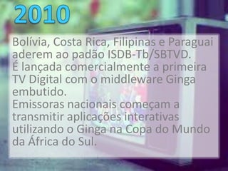 Bolívia, Costa Rica, Filipinas e Paraguai
aderem ao padão ISDB-Tb/SBTVD.
É lançada comercialmente a primeira
TV Digital com o middleware Ginga
embutido.
Emissoras nacionais começam a
transmitir aplicações interativas
utilizando o Ginga na Copa do Mundo
da África do Sul.
 