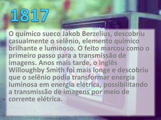 O químico sueco Jakob Berzelius, descobriu
casualmente o selênio, elemento químico
brilhante e luminoso. O feito marcou como o
primeiro passo para a transmissão de
imagens. Anos mais tarde, o inglês
Willoughby Smith foi mais longe e descobriu
que o selênio podia transformar energia
luminosa em energia elétrica, possibilitando
a transmissão de imagens por meio de
corrente elétrica.
 