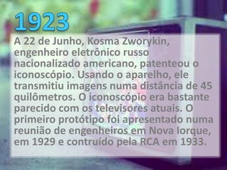 A 22 de Junho, Kosma Zworykin,
engenheiro eletrônico russo
nacionalizado americano, patenteou o
iconoscópio. Usando o aparelho, ele
transmitiu imagens numa distância de 45
quilômetros. O iconoscópio era bastante
parecido com os televisores atuais. O
primeiro protótipo foi apresentado numa
reunião de engenheiros em Nova Iorque,
em 1929 e contruído pela RCA em 1933.
 