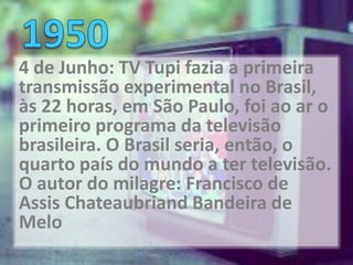 4 de Junho: TV Tupi fazia a primeira
transmissão experimental no Brasil,
às 22 horas, em São Paulo, foi ao ar o
primeiro programa da televisão
brasileira. O Brasil seria, então, o
quarto país do mundo a ter televisão.
O autor do milagre: Francisco de
Assis Chateaubriand Bandeira de
Melo
 