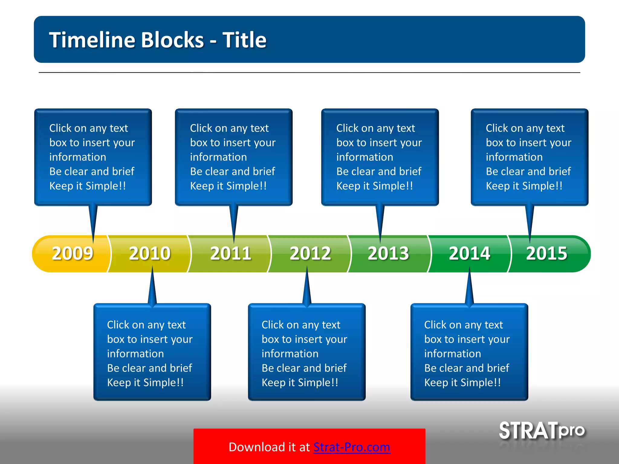 Download it at Strat-Pro.com
Timeline Blocks - Title
20102009 2011 2012 2013 2014 2015
Click on any text
box to insert your
information
Be clear and brief
Keep it Simple!!
Click on any text
box to insert your
information
Be clear and brief
Keep it Simple!!
Click on any text
box to insert your
information
Be clear and brief
Keep it Simple!!
Click on any text
box to insert your
information
Be clear and brief
Keep it Simple!!
Click on any text
box to insert your
information
Be clear and brief
Keep it Simple!!
Click on any text
box to insert your
information
Be clear and brief
Keep it Simple!!
Click on any text
box to insert your
information
Be clear and brief
Keep it Simple!!
 