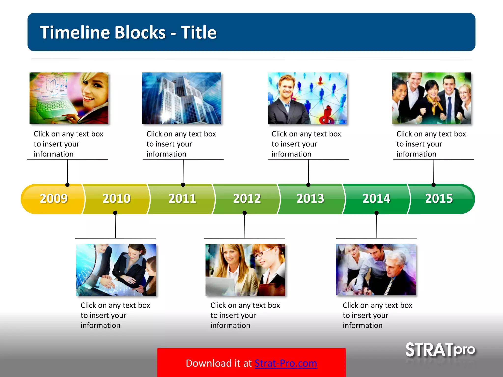 Download it at Strat-Pro.com
Timeline Blocks - Title
20102009 2011 2012 2013 2014 2015
Click on any text box
to insert your
information
Click on any text box
to insert your
information
Click on any text box
to insert your
information
Click on any text box
to insert your
information
Click on any text box
to insert your
information
Click on any text box
to insert your
information
Click on any text box
to insert your
information
 