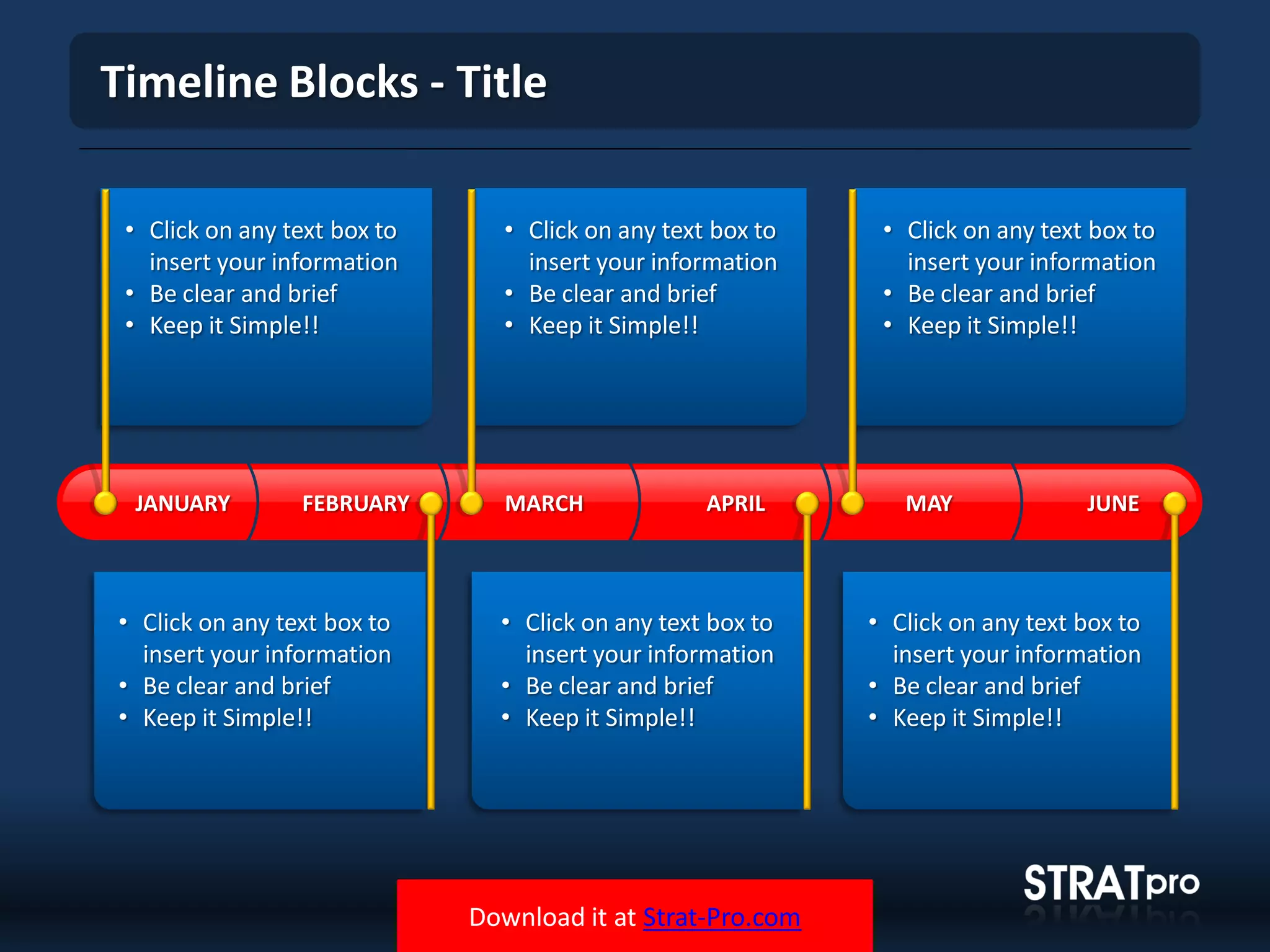 Download it at Strat-Pro.com
Timeline Blocks - Title
MARCH APRIL MAY JUNEFEBRUARYJANUARY
• Click on any text box to
insert your information
• Be clear and brief
• Keep it Simple!!
• Click on any text box to
insert your information
• Be clear and brief
• Keep it Simple!!
• Click on any text box to
insert your information
• Be clear and brief
• Keep it Simple!!
• Click on any text box to
insert your information
• Be clear and brief
• Keep it Simple!!
• Click on any text box to
insert your information
• Be clear and brief
• Keep it Simple!!
• Click on any text box to
insert your information
• Be clear and brief
• Keep it Simple!!
 