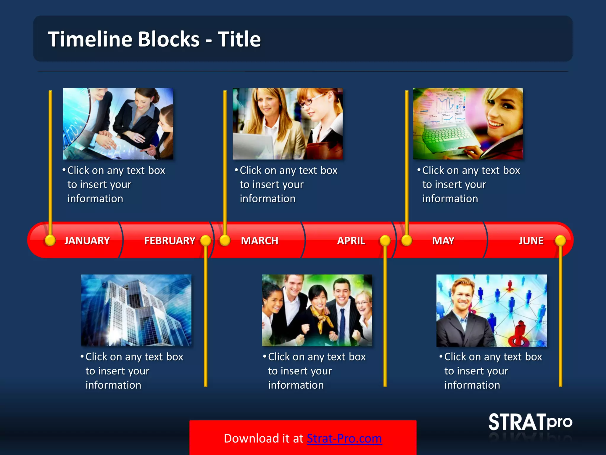 Download it at Strat-Pro.com
Timeline Blocks - Title
•Click on any text box
to insert your
information
•Click on any text box
to insert your
information
•Click on any text box
to insert your
information
•Click on any text box
to insert your
information
•Click on any text box
to insert your
information
•Click on any text box
to insert your
information
MARCH APRIL MAY JUNEFEBRUARYJANUARY
 