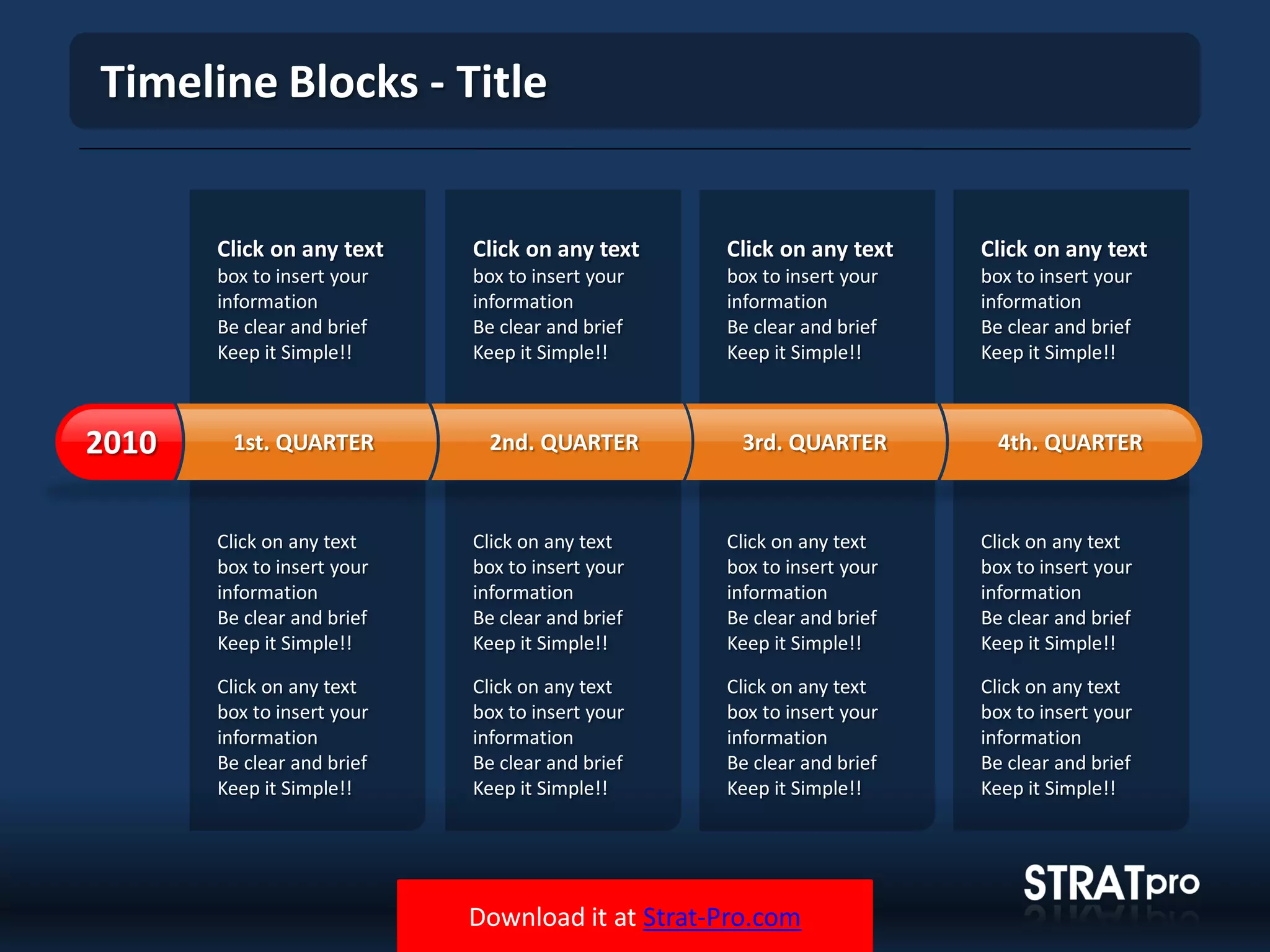 Download it at Strat-Pro.com
Timeline Blocks - Title
Click on any text
box to insert your
information
Be clear and brief
Keep it Simple!!
Click on any text
box to insert your
information
Be clear and brief
Keep it Simple!!
Click on any text
box to insert your
information
Be clear and brief
Keep it Simple!!
Click on any text
box to insert your
information
Be clear and brief
Keep it Simple!!
Click on any text
box to insert your
information
Be clear and brief
Keep it Simple!!
Click on any text
box to insert your
information
Be clear and brief
Keep it Simple!!
Click on any text
box to insert your
information
Be clear and brief
Keep it Simple!!
Click on any text
box to insert your
information
Be clear and brief
Keep it Simple!!
Click on any text
box to insert your
information
Be clear and brief
Keep it Simple!!
Click on any text
box to insert your
information
Be clear and brief
Keep it Simple!!
Click on any text
box to insert your
information
Be clear and brief
Keep it Simple!!
Click on any text
box to insert your
information
Be clear and brief
Keep it Simple!!
1st. QUARTER2010 2nd. QUARTER 3rd. QUARTER 4th. QUARTER
 