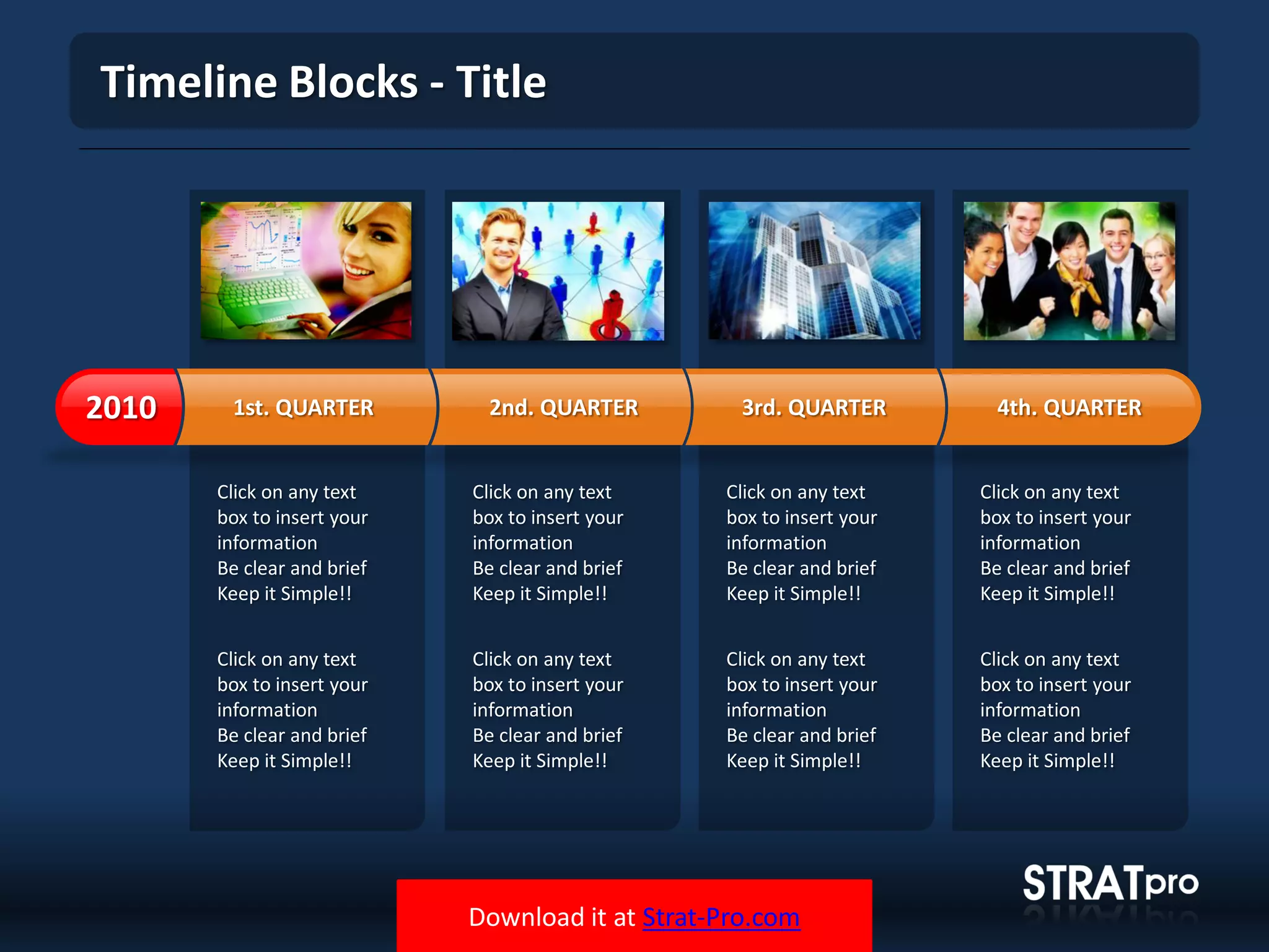 Download it at Strat-Pro.com
Timeline Blocks - Title
Click on any text
box to insert your
information
Be clear and brief
Keep it Simple!!
Click on any text
box to insert your
information
Be clear and brief
Keep it Simple!!
Click on any text
box to insert your
information
Be clear and brief
Keep it Simple!!
Click on any text
box to insert your
information
Be clear and brief
Keep it Simple!!
Click on any text
box to insert your
information
Be clear and brief
Keep it Simple!!
Click on any text
box to insert your
information
Be clear and brief
Keep it Simple!!
Click on any text
box to insert your
information
Be clear and brief
Keep it Simple!!
Click on any text
box to insert your
information
Be clear and brief
Keep it Simple!!
1st. QUARTER2010 2nd. QUARTER 3rd. QUARTER 4th. QUARTER
 