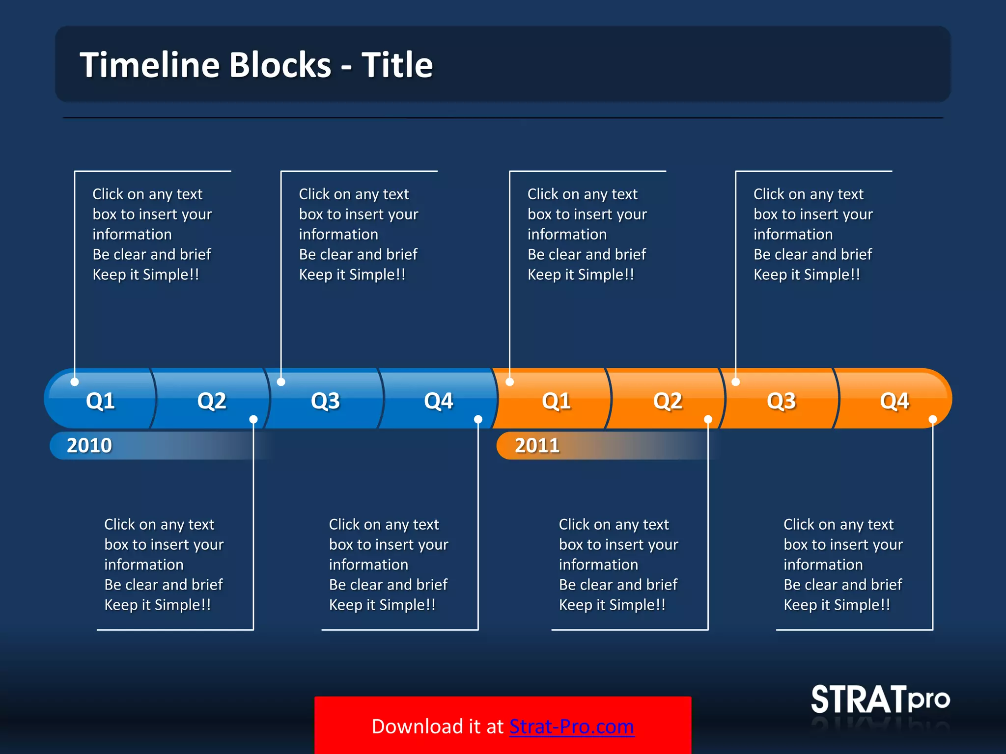 Download it at Strat-Pro.com
Timeline Blocks - Title
Click on any text
box to insert your
information
Be clear and brief
Keep it Simple!!
2010
Q1 Q2 Q3 Q4 Q1 Q2 Q3 Q4
Click on any text
box to insert your
information
Be clear and brief
Keep it Simple!!
Click on any text
box to insert your
information
Be clear and brief
Keep it Simple!!
Click on any text
box to insert your
information
Be clear and brief
Keep it Simple!!
Click on any text
box to insert your
information
Be clear and brief
Keep it Simple!!
Click on any text
box to insert your
information
Be clear and brief
Keep it Simple!!
Click on any text
box to insert your
information
Be clear and brief
Keep it Simple!!
Click on any text
box to insert your
information
Be clear and brief
Keep it Simple!!
2011
 