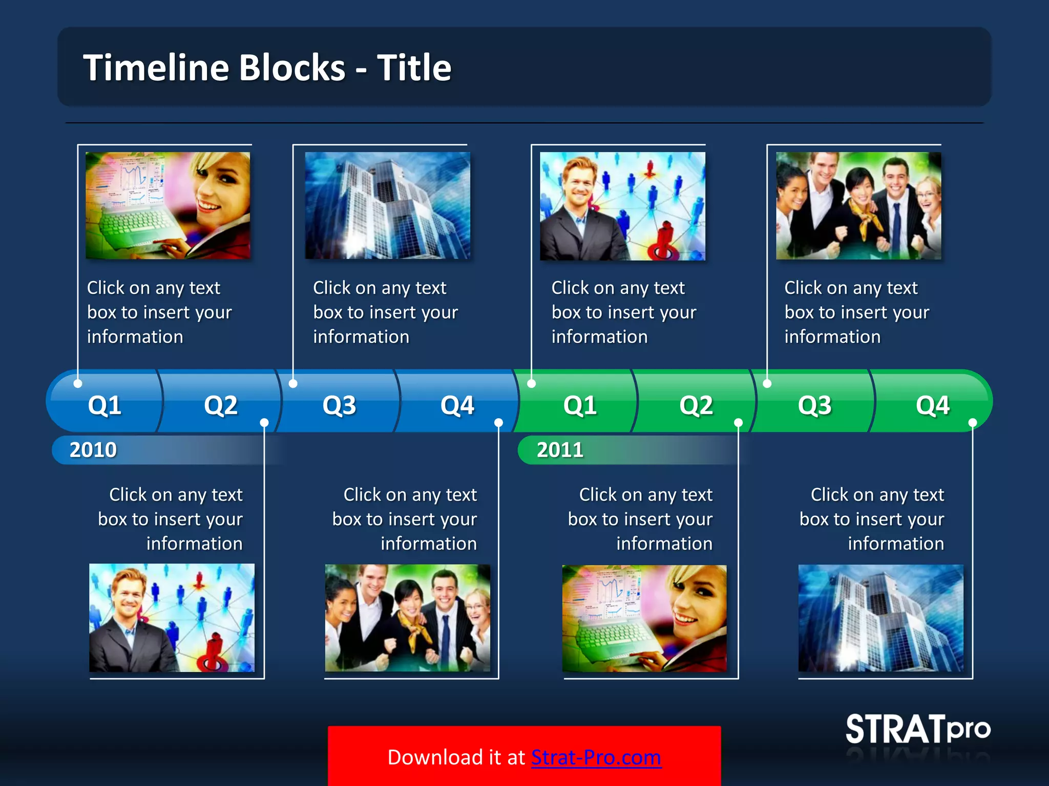 Download it at Strat-Pro.com
Timeline Blocks - Title
Click on any text
box to insert your
information
Click on any text
box to insert your
information
Click on any text
box to insert your
information
Click on any text
box to insert your
information
Click on any text
box to insert your
information
Click on any text
box to insert your
information
Click on any text
box to insert your
information
Click on any text
box to insert your
information
2010
Q1 Q2 Q3 Q4 Q1 Q2 Q3 Q4
2011
 