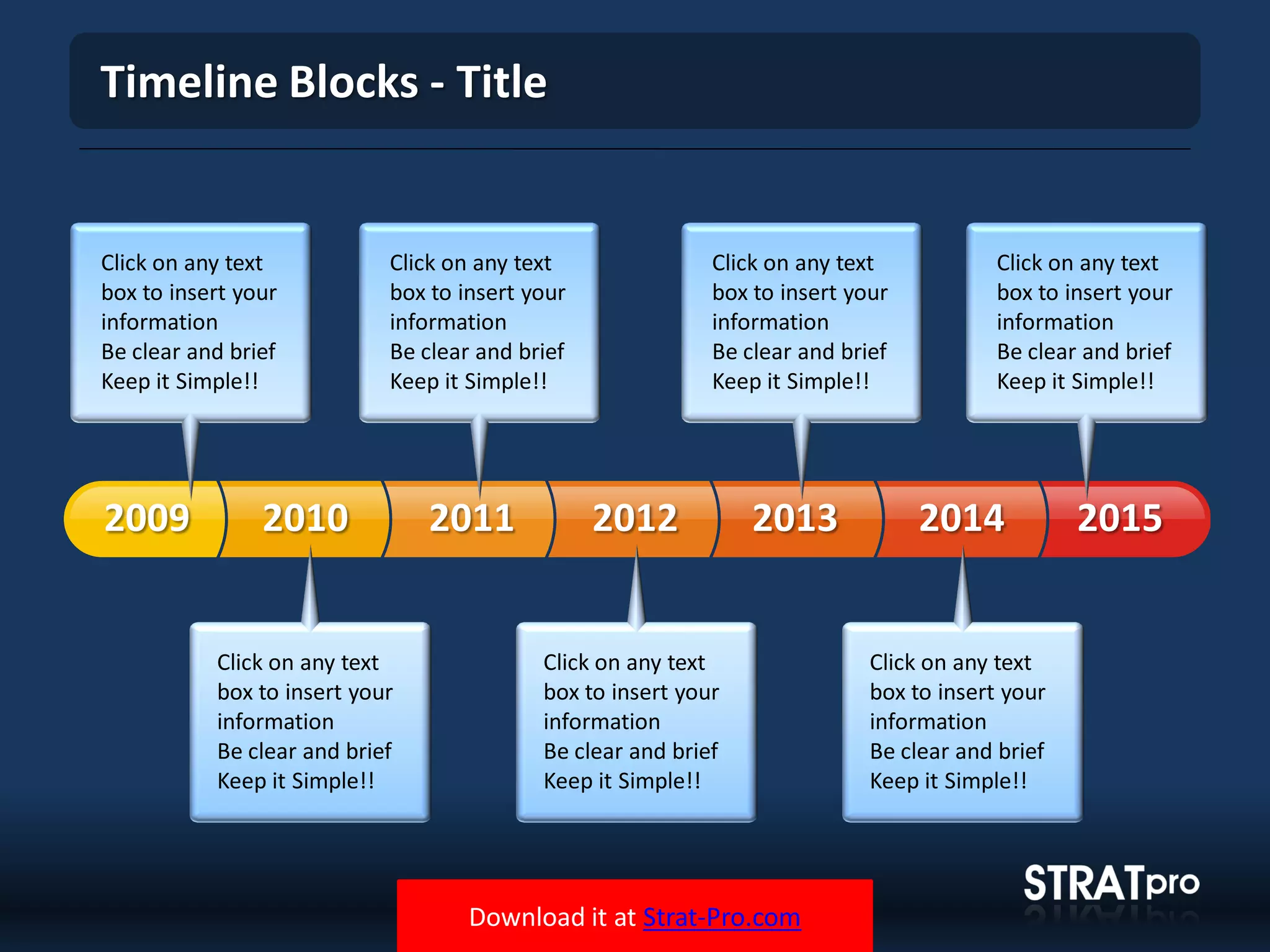 Download it at Strat-Pro.com
Timeline Blocks - Title
20102009 2011 2012 2013 2014 2015
Click on any text
box to insert your
information
Be clear and brief
Keep it Simple!!
Click on any text
box to insert your
information
Be clear and brief
Keep it Simple!!
Click on any text
box to insert your
information
Be clear and brief
Keep it Simple!!
Click on any text
box to insert your
information
Be clear and brief
Keep it Simple!!
Click on any text
box to insert your
information
Be clear and brief
Keep it Simple!!
Click on any text
box to insert your
information
Be clear and brief
Keep it Simple!!
Click on any text
box to insert your
information
Be clear and brief
Keep it Simple!!
 