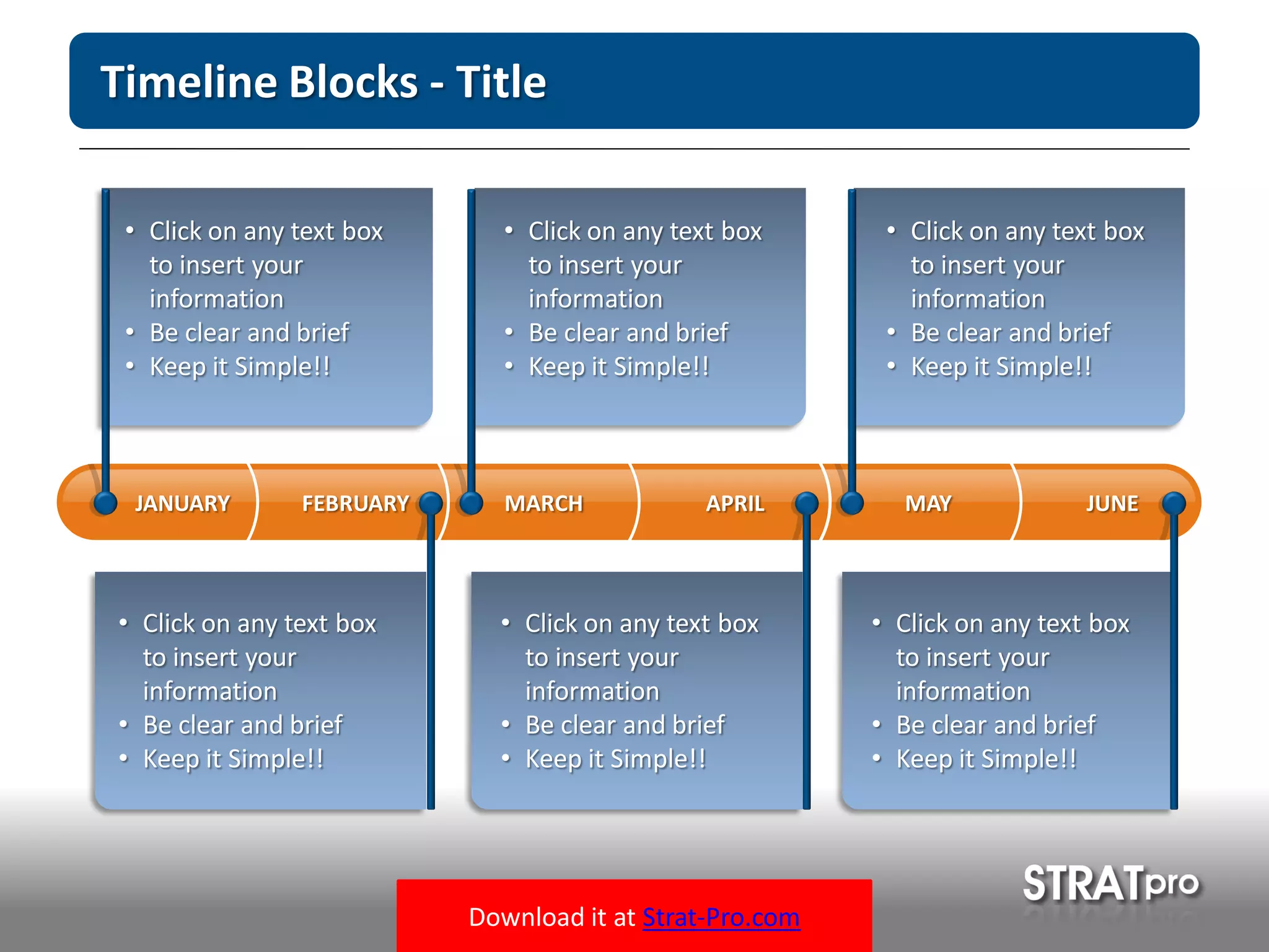 Download it at Strat-Pro.com
Timeline Blocks - Title
MARCH APRIL MAY JUNEFEBRUARYJANUARY
• Click on any text box
to insert your
information
• Be clear and brief
• Keep it Simple!!
• Click on any text box
to insert your
information
• Be clear and brief
• Keep it Simple!!
• Click on any text box
to insert your
information
• Be clear and brief
• Keep it Simple!!
• Click on any text box
to insert your
information
• Be clear and brief
• Keep it Simple!!
• Click on any text box
to insert your
information
• Be clear and brief
• Keep it Simple!!
• Click on any text box
to insert your
information
• Be clear and brief
• Keep it Simple!!
 