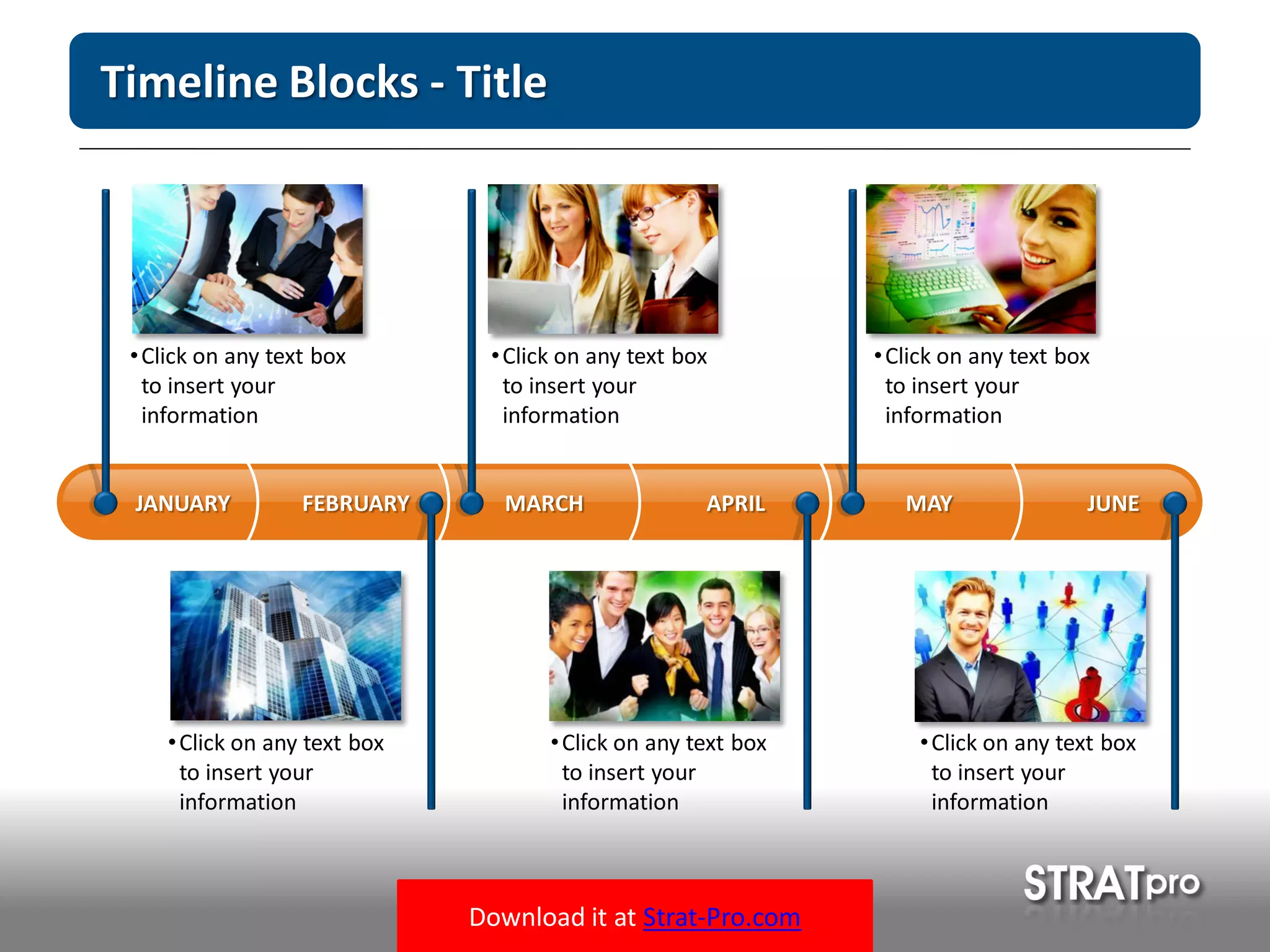 Download it at Strat-Pro.com
Timeline Blocks - Title
MARCH APRIL MAY JUNEFEBRUARYJANUARY
•Click on any text box
to insert your
information
•Click on any text box
to insert your
information
•Click on any text box
to insert your
information
•Click on any text box
to insert your
information
•Click on any text box
to insert your
information
•Click on any text box
to insert your
information
 