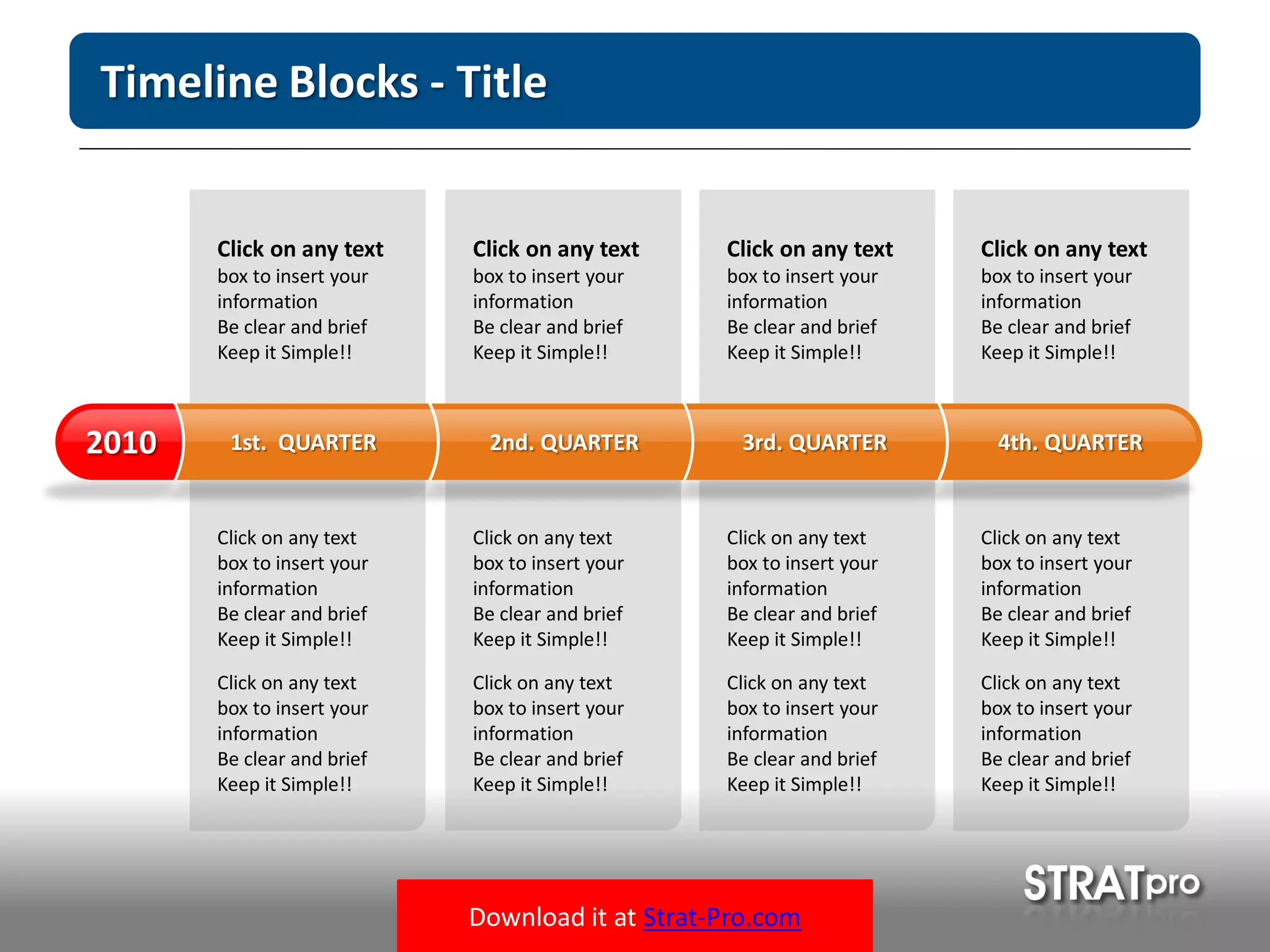 Download it at Strat-Pro.com
Timeline Blocks - Title
Click on any text
box to insert your
information
Be clear and brief
Keep it Simple!!
Click on any text
box to insert your
information
Be clear and brief
Keep it Simple!!
Click on any text
box to insert your
information
Be clear and brief
Keep it Simple!!
Click on any text
box to insert your
information
Be clear and brief
Keep it Simple!!
Click on any text
box to insert your
information
Be clear and brief
Keep it Simple!!
Click on any text
box to insert your
information
Be clear and brief
Keep it Simple!!
Click on any text
box to insert your
information
Be clear and brief
Keep it Simple!!
Click on any text
box to insert your
information
Be clear and brief
Keep it Simple!!
Click on any text
box to insert your
information
Be clear and brief
Keep it Simple!!
Click on any text
box to insert your
information
Be clear and brief
Keep it Simple!!
Click on any text
box to insert your
information
Be clear and brief
Keep it Simple!!
Click on any text
box to insert your
information
Be clear and brief
Keep it Simple!!
1st. QUARTER2010 2nd. QUARTER 3rd. QUARTER 4th. QUARTER
 