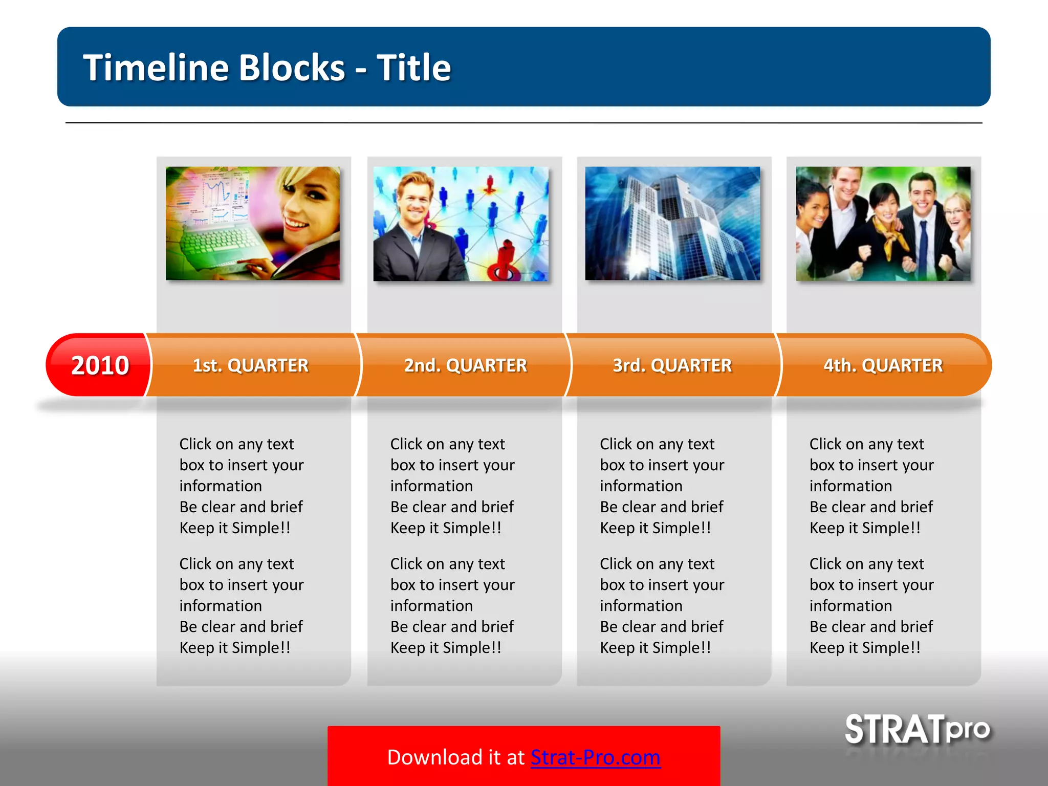 Download it at Strat-Pro.com
Timeline Blocks - Title
Click on any text
box to insert your
information
Be clear and brief
Keep it Simple!!
Click on any text
box to insert your
information
Be clear and brief
Keep it Simple!!
Click on any text
box to insert your
information
Be clear and brief
Keep it Simple!!
Click on any text
box to insert your
information
Be clear and brief
Keep it Simple!!
Click on any text
box to insert your
information
Be clear and brief
Keep it Simple!!
Click on any text
box to insert your
information
Be clear and brief
Keep it Simple!!
Click on any text
box to insert your
information
Be clear and brief
Keep it Simple!!
Click on any text
box to insert your
information
Be clear and brief
Keep it Simple!!
1st. QUARTER2010 2nd. QUARTER 3rd. QUARTER 4th. QUARTER
 