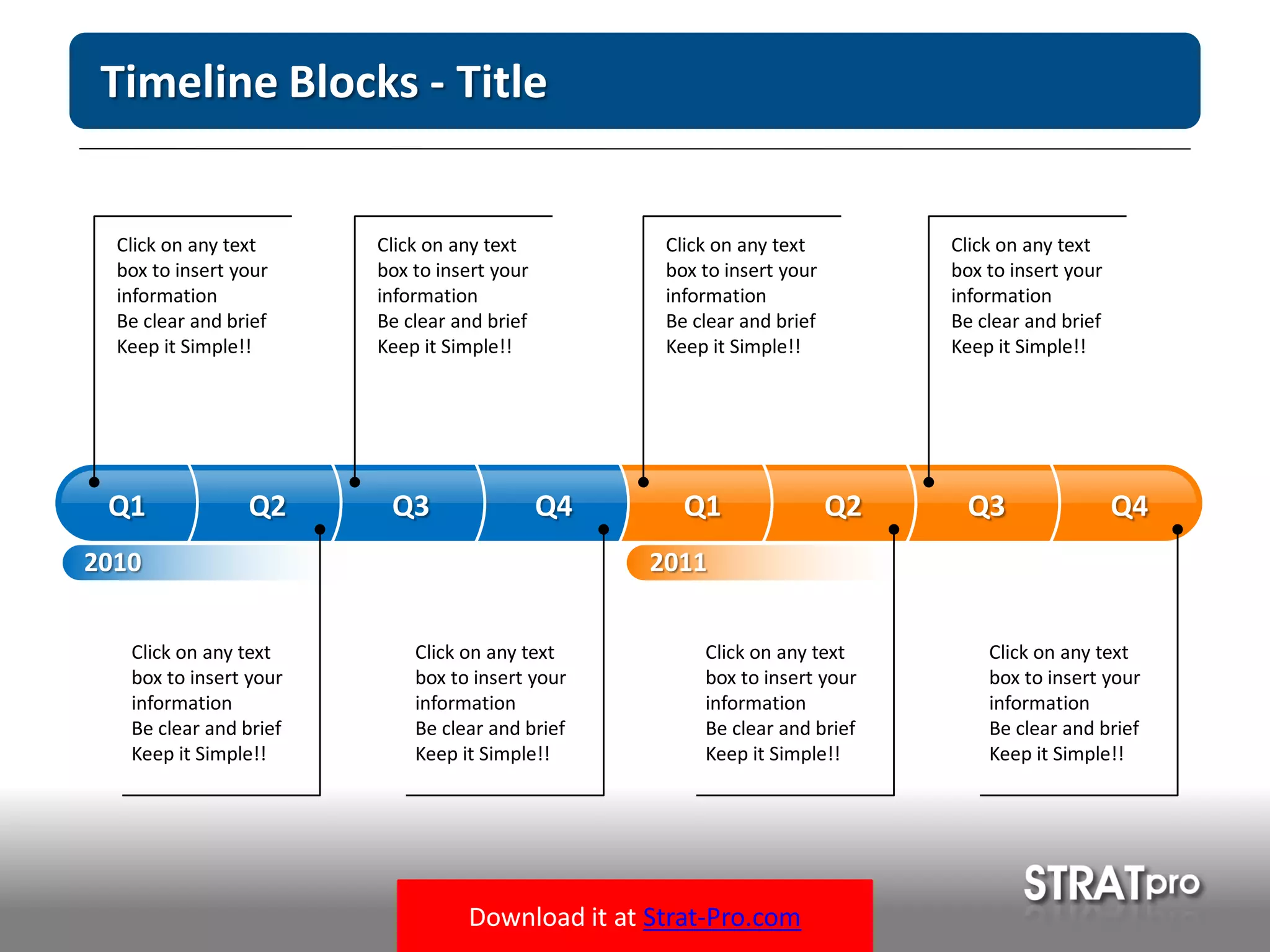 Download it at Strat-Pro.com
Timeline Blocks - Title
Click on any text
box to insert your
information
Be clear and brief
Keep it Simple!!
2010
Q1 Q2 Q3 Q4 Q1 Q2 Q3 Q4
Click on any text
box to insert your
information
Be clear and brief
Keep it Simple!!
Click on any text
box to insert your
information
Be clear and brief
Keep it Simple!!
Click on any text
box to insert your
information
Be clear and brief
Keep it Simple!!
Click on any text
box to insert your
information
Be clear and brief
Keep it Simple!!
Click on any text
box to insert your
information
Be clear and brief
Keep it Simple!!
Click on any text
box to insert your
information
Be clear and brief
Keep it Simple!!
Click on any text
box to insert your
information
Be clear and brief
Keep it Simple!!
2011
 