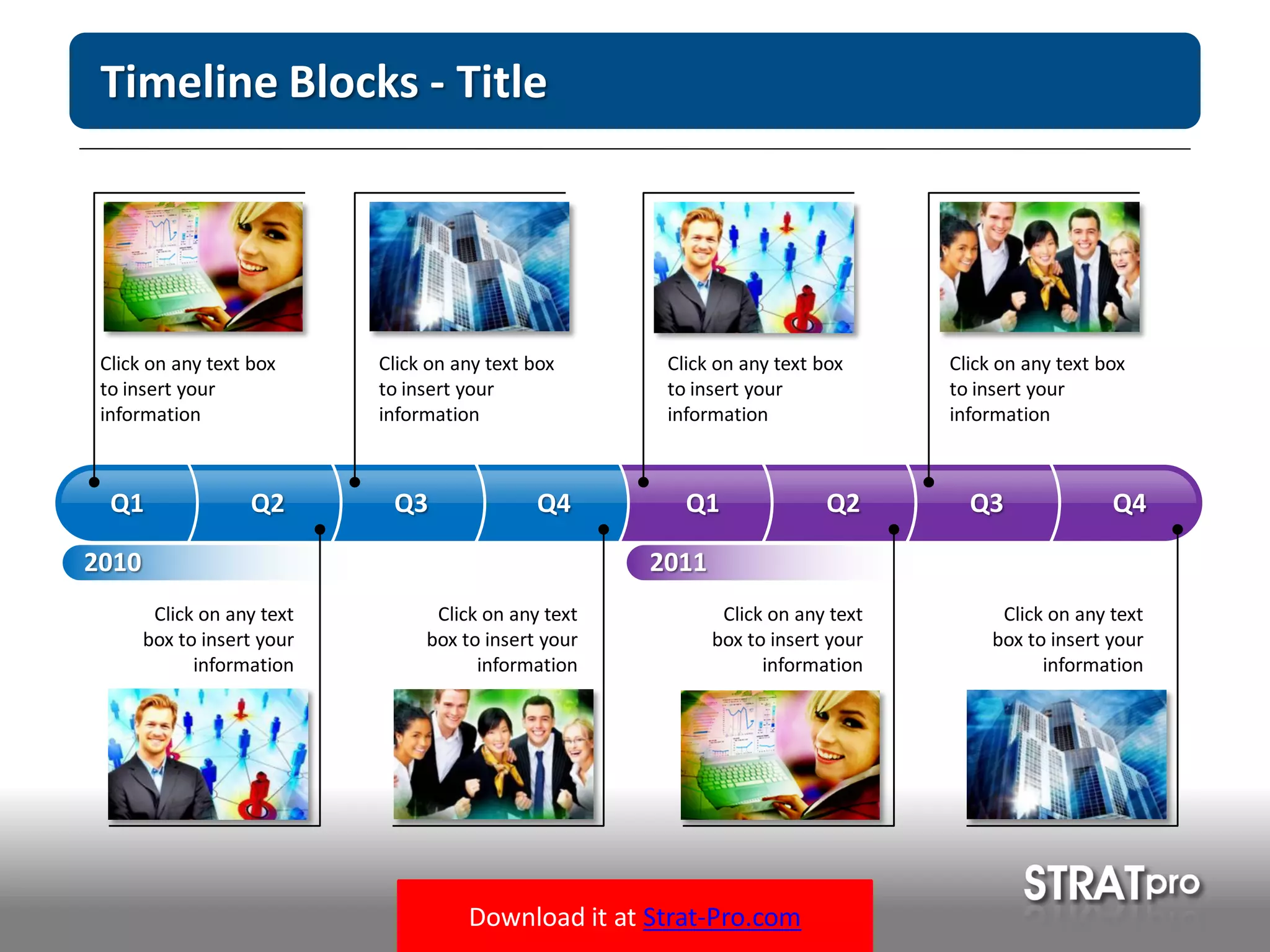 Download it at Strat-Pro.com
Timeline Blocks - Title
Click on any text box
to insert your
information
Click on any text
box to insert your
information
Click on any text box
to insert your
information
Click on any text
box to insert your
information
Click on any text box
to insert your
information
Click on any text
box to insert your
information
Click on any text box
to insert your
information
Click on any text
box to insert your
information
2010
Q1 Q2 Q3 Q4 Q1 Q2 Q3 Q4
2011
 