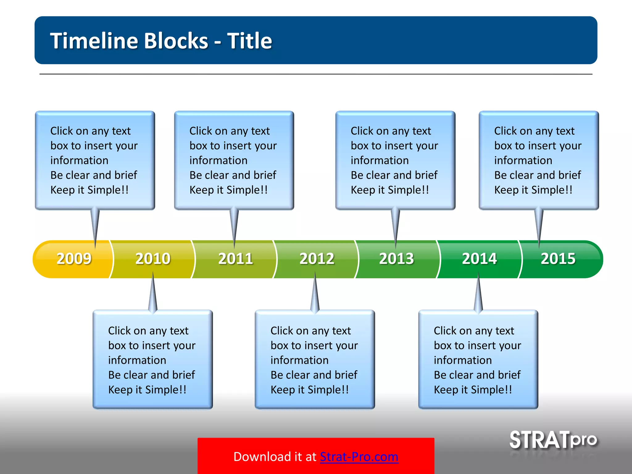 Download it at Strat-Pro.com
Timeline Blocks - Title
20102009 2011 2012 2013 2014 2015
Click on any text
box to insert your
information
Be clear and brief
Keep it Simple!!
Click on any text
box to insert your
information
Be clear and brief
Keep it Simple!!
Click on any text
box to insert your
information
Be clear and brief
Keep it Simple!!
Click on any text
box to insert your
information
Be clear and brief
Keep it Simple!!
Click on any text
box to insert your
information
Be clear and brief
Keep it Simple!!
Click on any text
box to insert your
information
Be clear and brief
Keep it Simple!!
Click on any text
box to insert your
information
Be clear and brief
Keep it Simple!!
 