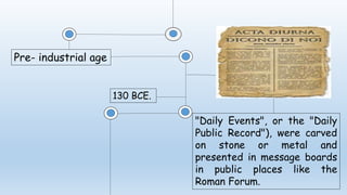 Pre- industrial age
130 BCE.
"Daily Events", or the "Daily
Public Record"), were carved
on stone or metal and
presented in message boards
in public places like the
Roman Forum.
 