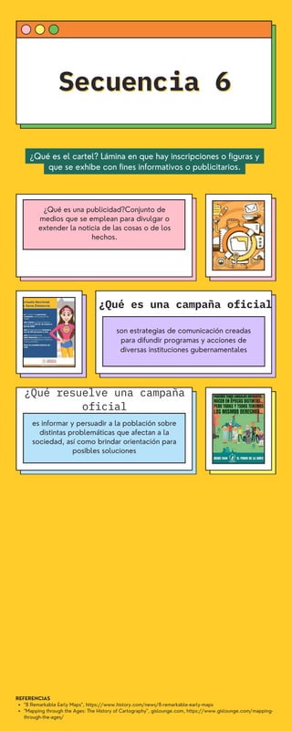 "8 Remarkable Early Maps", https://www.history.com/news/8-remarkable-early-maps
"Mapping through the Ages: The History of Cartography", gislounge.com, https://www.gislounge.com/mapping-
through-the-ages/
REFERENCIAS
Secuencia 6
Secuencia 6
son estrategias de comunicación creadas
para difundir programas y acciones de
diversas instituciones gubernamentales
¿Qué es una campaña oficial
es informar y persuadir a la población sobre
distintas problemáticas que afectan a la
sociedad, así como brindar orientación para
posibles soluciones
¿Qué resuelve una campaña
oficial
¿Qué es una publicidad?Conjunto de
medios que se emplean para divulgar o
extender la noticia de las cosas o de los
hechos.
¿Qué es el cartel? Lámina en que hay inscripciones o figuras y
que se exhibe con fines informativos o publicitarios.
 
