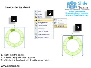 Ungrouping the object

                                                    2
            1
                                                         3




1. Right click the object.
2. Choose Group and then Ungroup.
3. Click beside the object and drag the arrow over it.

www.slideteam.net
 
