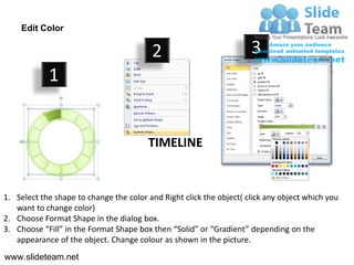 Edit Color

                                         2                           3
            1


                                        TIMELINE


1. Select the shape to change the color and Right click the object( click any object which you
   want to change color)
2. Choose Format Shape in the dialog box.
3. Choose “Fill” in the Format Shape box then “Solid” or “Gradient” depending on the
   appearance of the object. Change colour as shown in the picture.
www.slideteam.net
 
