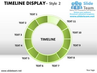 TIMELINE DISPLAY– Style 2

                             TEXT 1

                                                     TEXT 11
              TEXT 2


                                                         TEXT 10
           TEXT 3
                                      TIMELINE
           TEXT 4                                        TEXT 9



                    TEXT 5                           TEXT 8

                                 TEXT 6     TEXT 7
www.slideteam.net                                                  Your logo
 