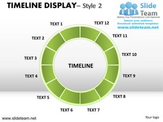 TIMELINE DISPLAY– Style 2

                             TEXT 1              TEXT 12

                                                           TEXT 11
              TEXT 2


                                                               TEXT 10
           TEXT 3
                                      TIMELINE
           TEXT 4                                              TEXT 9



                    TEXT 5                                 TEXT 8

                                 TEXT 6     TEXT 7
www.slideteam.net                                                        Your logo
 