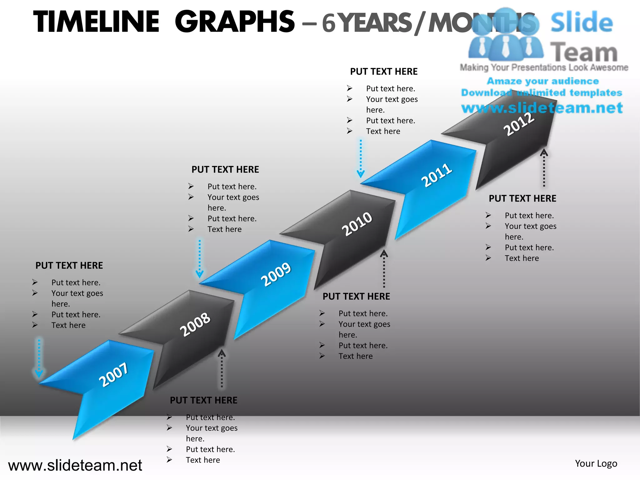 TIMELINE GRAPHS – 6 YEARS / MONTHS
                                                        PUT TEXT HERE
                                                           Put text here.
                                                           Your text goes
                                                            here.
                                                           Put text here.
                                                           Text here



                            PUT TEXT HERE
                               Put text here.
                               Your text goes                               PUT TEXT HERE
                                here.
                               Put text here.                                  Put text here.
                               Text here                                       Your text goes
                                                                                 here.
                                                                                Put text here.
                                                                                Text here
   PUT TEXT HERE
     Put text here.
     Your text goes                             PUT TEXT HERE
      here.
     Put text here.                                Put text here.
     Text here                                     Your text goes
                                                     here.
                                                    Put text here.
                                                    Text here




                       PUT TEXT HERE
                          Put text here.
                          Your text goes
                           here.
                          Put text here.
                          Text here
www.slideteam.net                                                                                 Your Logo
 