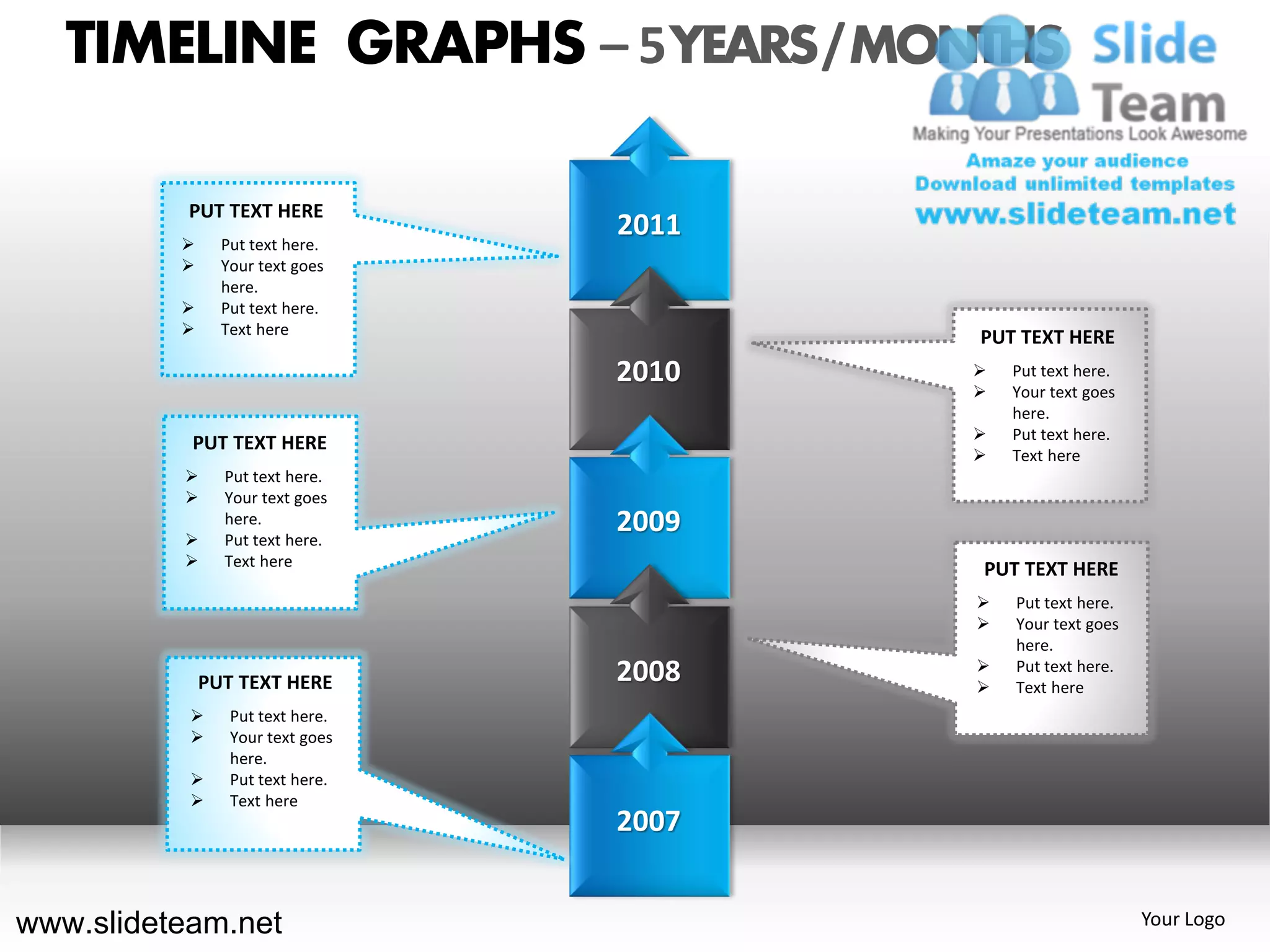 TIMELINE GRAPHS – 5 YEARS / MONTHS

           PUT TEXT HERE
               Put text here.
                                  2011
               Your text goes
                here.
               Put text here.
               Text here
                                         PUT TEXT HERE
                                  2010      Put text here.
                                            Your text goes
                                             here.
                                            Put text here.
           PUT TEXT HERE
                                            Text here
               Put text here.
               Your text goes

          
                here.
                Put text here.
                                  2009
               Text here
                                         PUT TEXT HERE
                                            Put text here.
                                            Your text goes
                                             here.
                                         
              PUT TEXT HERE       2008   
                                             Put text here.
                                             Text here
                Put text here.
                Your text goes
                 here.
                Put text here.
                Text here
                                  2007


www.slideteam.net                                             Your Logo
 