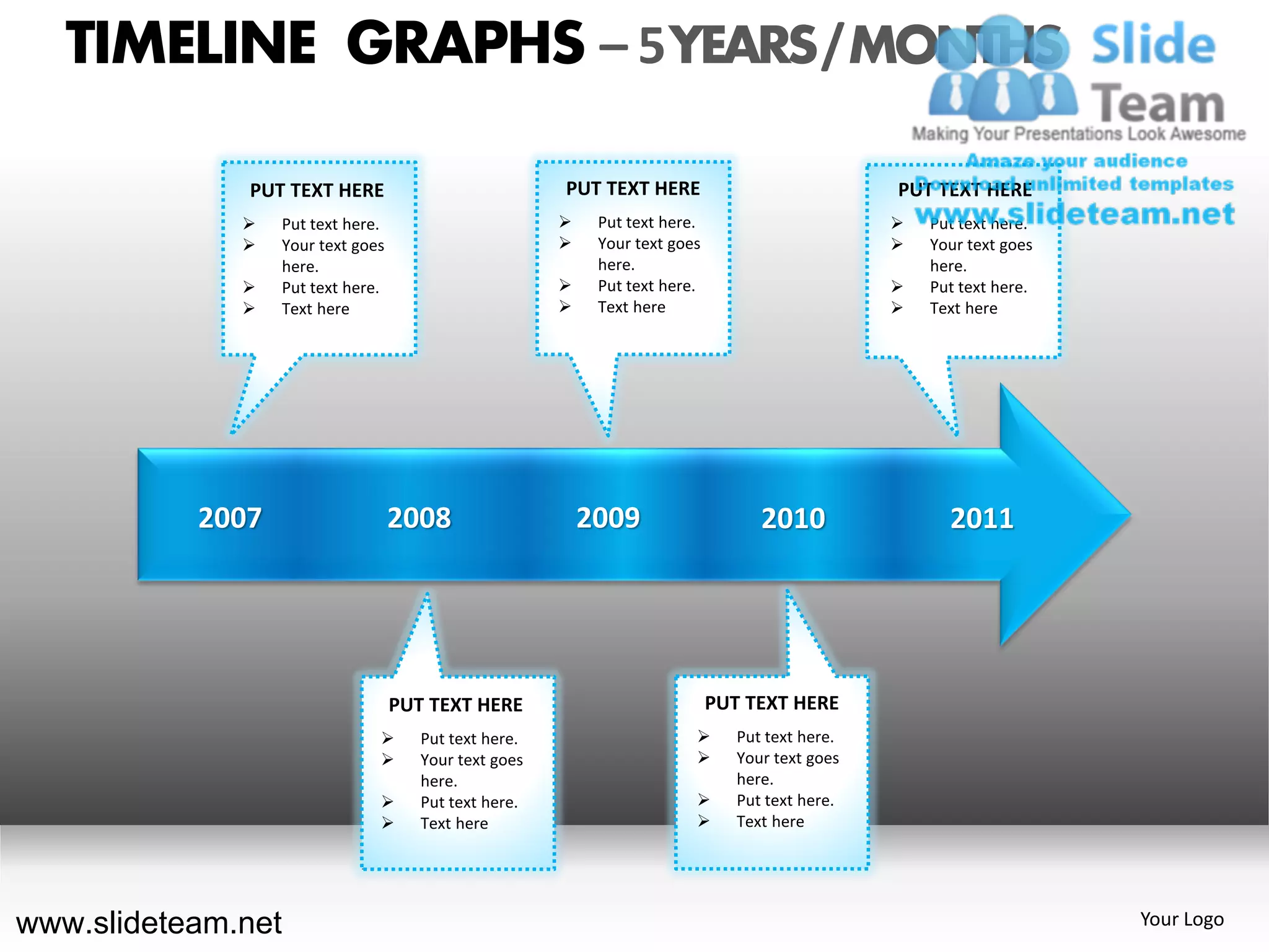 TIMELINE GRAPHS – 5 YEARS / MONTHS

              PUT TEXT HERE                            PUT TEXT HERE                             PUT TEXT HERE
                 Put text here.                           Put text here.                          Put text here.
                 Your text goes                           Your text goes                          Your text goes
                  here.                                     here.                                    here.
                 Put text here.                           Put text here.                          Put text here.
                 Text here                                Text here                               Text here




           2007                    2008                    2009                    2010                2011




                                   PUT TEXT HERE                             PUT TEXT HERE
                                     Put text here.                           Put text here.
                                     Your text goes                           Your text goes
                                      here.                                     here.
                                     Put text here.                           Put text here.
                                     Text here                                Text here




www.slideteam.net                                                                                                     Your Logo
 