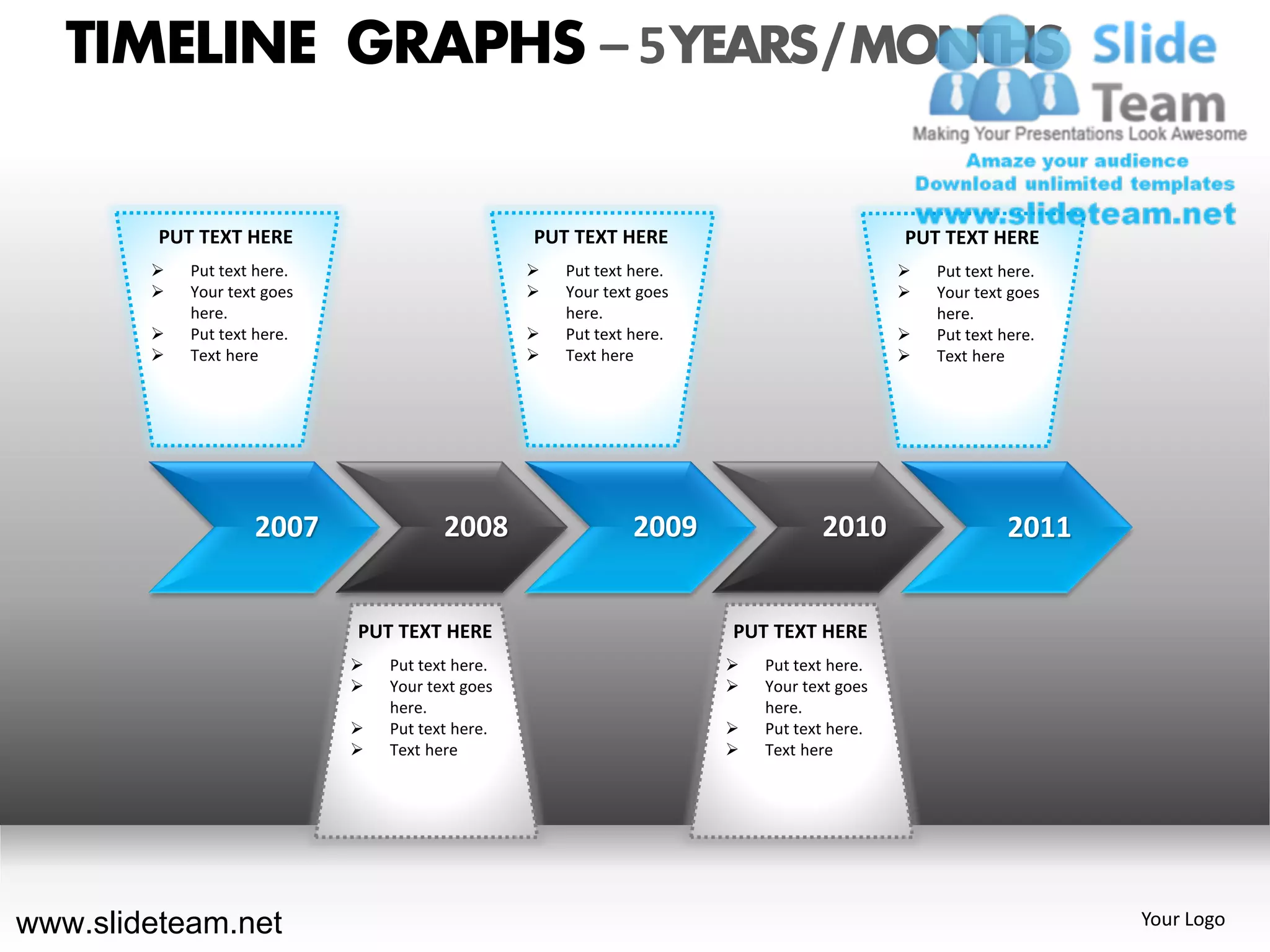 TIMELINE GRAPHS – 5 YEARS / MONTHS

         PUT TEXT HERE                            PUT TEXT HERE                             PUT TEXT HERE
           Put text here.                           Put text here.                           Put text here.
           Your text goes                           Your text goes                           Your text goes
            here.                                     here.                                     here.
           Put text here.                           Put text here.                           Put text here.
           Text here                                Text here                                Text here




                    2007                2008                   2009               2010                   2011


                             PUT TEXT HERE                             PUT TEXT HERE
                                Put text here.                           Put text here.
                                Your text goes                           Your text goes
                                 here.                                     here.
                                Put text here.                           Put text here.
                                Text here                                Text here




www.slideteam.net                                                                                                Your Logo
 