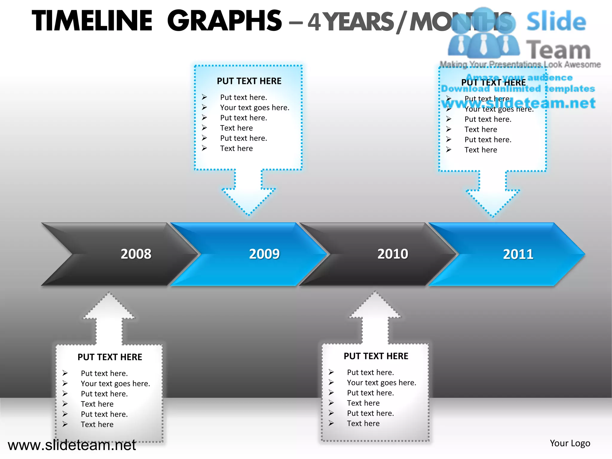 TIMELINE GRAPHS – 4 YEARS / MONTHS
                                      PUT TEXT HERE                                         PUT TEXT HERE
                                     Put text here.                                       Put text here.
                                     Your text goes here.                                 Your text goes here.
                                     Put text here.                                       Put text here.
                                     Text here                                            Text here
                                     Put text here.                                       Put text here.
                                     Text here                                            Text here




                      2008                    2009                       2010                          2011




           PUT TEXT HERE                                         PUT TEXT HERE
          Put text here.                                       Put text here.
          Your text goes here.                                 Your text goes here.
          Put text here.                                       Put text here.
          Text here                                            Text here
          Put text here.                                       Put text here.
          Text here                                            Text here

www.slideteam.net                                                                                                  Your Logo
 