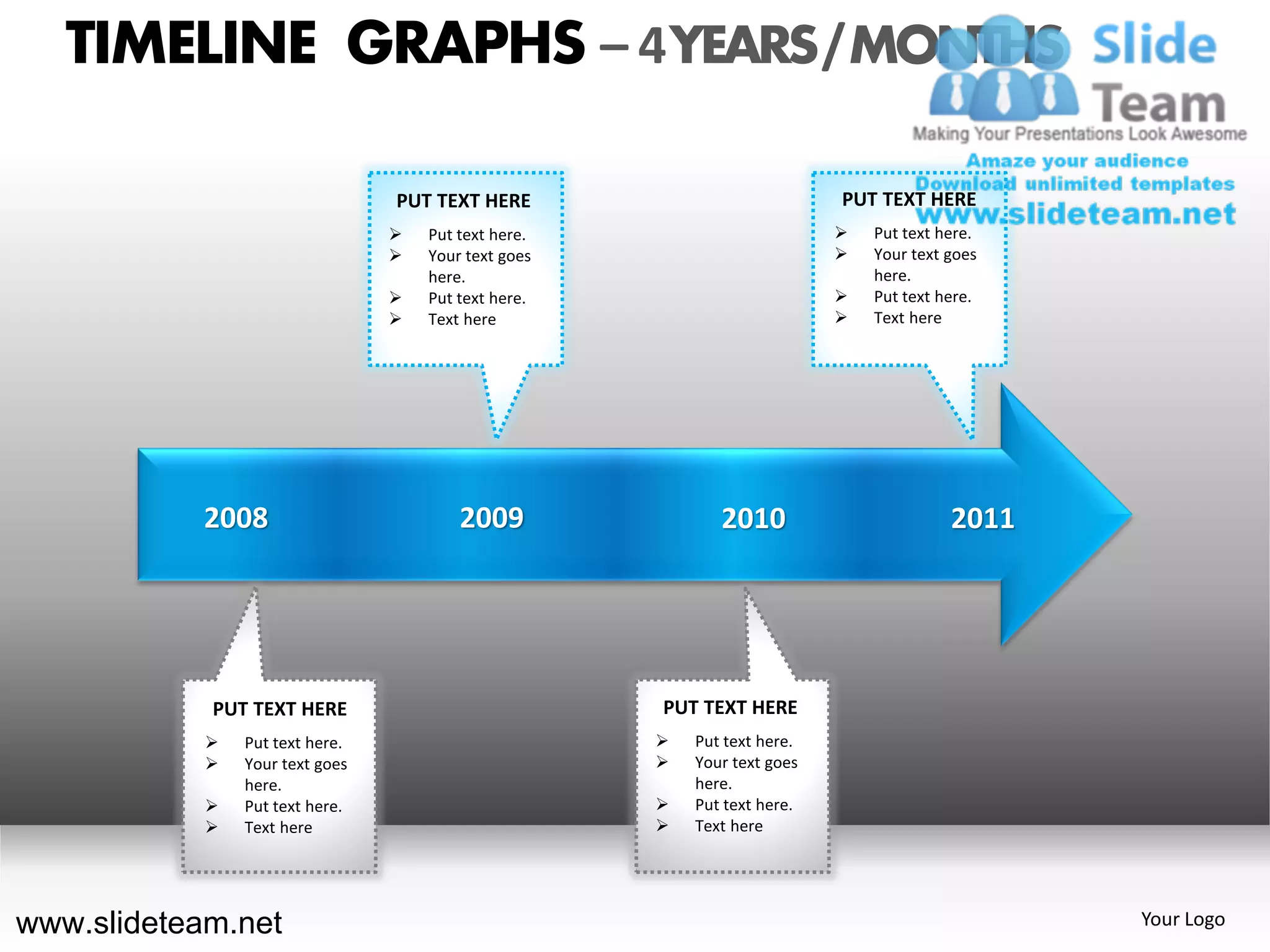 TIMELINE GRAPHS – 4 YEARS / MONTHS

                                 PUT TEXT HERE                             PUT TEXT HERE
                                    Put text here.                           Put text here.
                                    Your text goes                           Your text goes
                                     here.                                     here.
                                    Put text here.                           Put text here.
                                    Text here                                Text here




            2008                         2009                2010                        2011




            PUT TEXT HERE                             PUT TEXT HERE
               Put text here.                           Put text here.
               Your text goes                           Your text goes
                here.                                     here.
               Put text here.                           Put text here.
               Text here                                Text here




www.slideteam.net                                                                               Your Logo
 