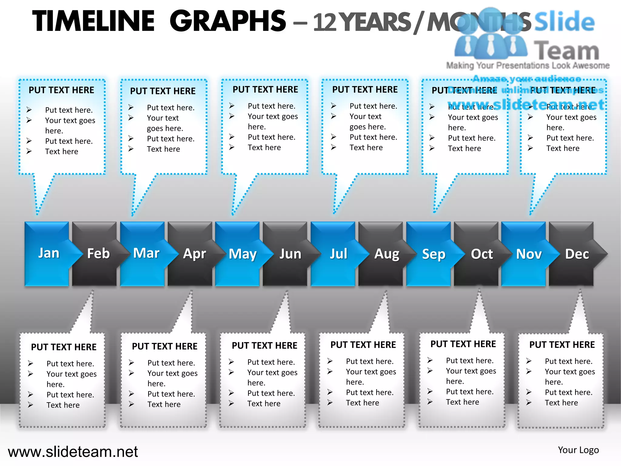TIMELINE GRAPHS – 12 YEARS / MONTHS

  PUT TEXT HERE         PUT TEXT HERE        PUT TEXT HERE        PUT TEXT HERE           PUT TEXT HERE          PUT TEXT HERE
     Put text here.       Put text here.      Put text here.        Put text here.        Put text here.        Put text here.
     Your text goes       Your text           Your text goes        Your text             Your text goes        Your text goes
      here.                 goes here.           here.                  goes here.             here.                  here.
     Put text here.       Put text here.      Put text here.        Put text here.        Put text here.        Put text here.
     Text here            Text here           Text here             Text here             Text here             Text here




      Jan         Feb   Mar           Apr    May          Jun     Jul          Aug       Sep         Oct        Nov        Dec




   PUT TEXT HERE        PUT TEXT HERE        PUT TEXT HERE        PUT TEXT HERE           PUT TEXT HERE          PUT TEXT HERE
      Put text here.      Put text here.      Put text here.      Put text here.          Put text here.        Put text here.
      Your text goes      Your text goes      Your text goes      Your text goes          Your text goes        Your text goes
       here.                here.                here.                here.                    here.                  here.
      Put text here.      Put text here.      Put text here.      Put text here.          Put text here.        Put text here.
      Text here           Text here           Text here           Text here               Text here             Text here




www.slideteam.net                                                                                                        Your Logo
 