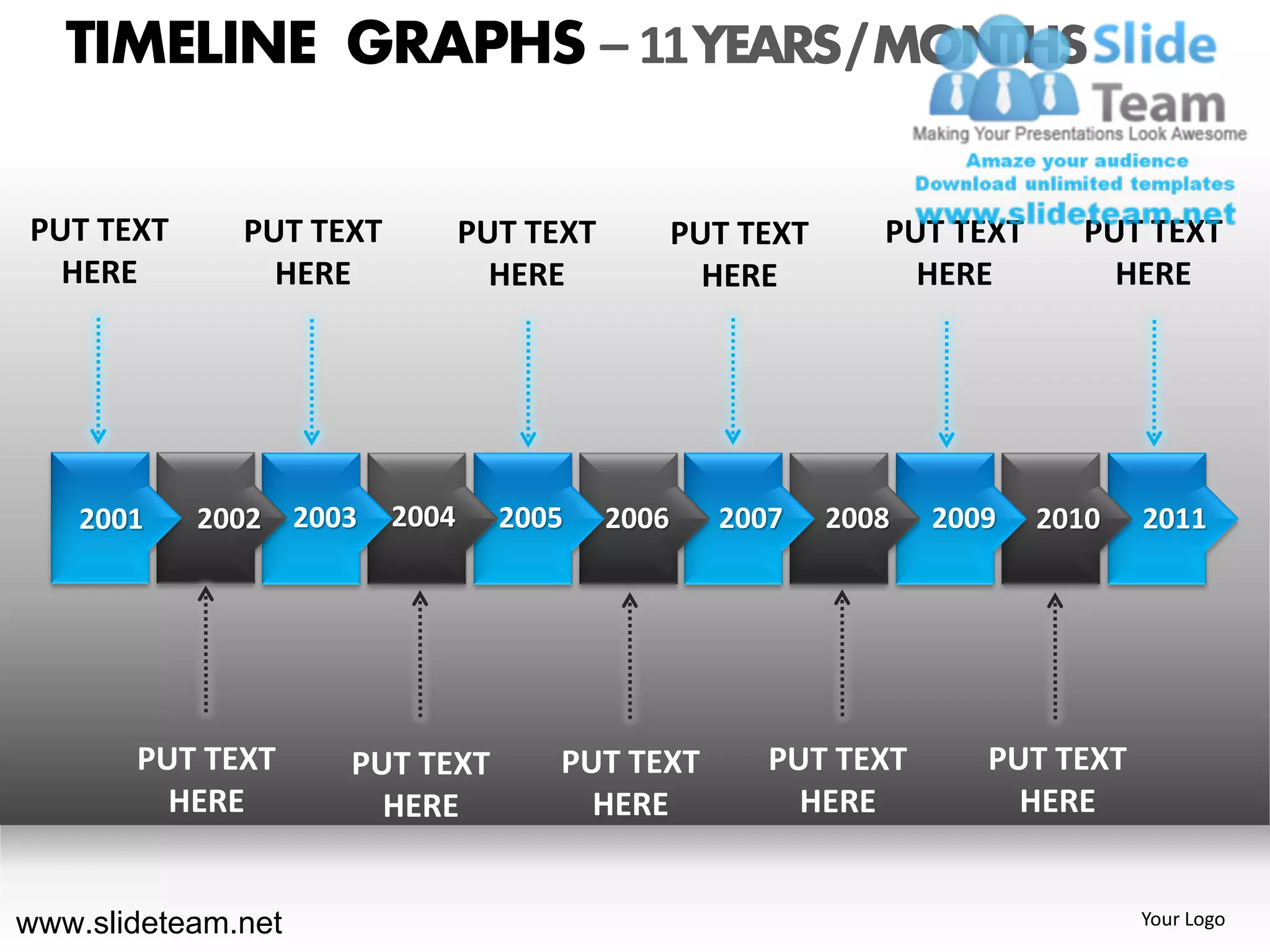 TIMELINE GRAPHS – 11 YEARS / MONTHS

PUT TEXT      PUT TEXT          PUT TEXT          PUT TEXT      PUT TEXT     PUT TEXT
  HERE          HERE              HERE              HERE          HERE         HERE




    2001   2002 2003     2004     2005     2006     2007     2008   2009   2010   2011




       PUT TEXT     PUT TEXT         PUT TEXT          PUT TEXT        PUT TEXT
         HERE         HERE             HERE              HERE            HERE


www.slideteam.net                                                                 Your Logo
 
