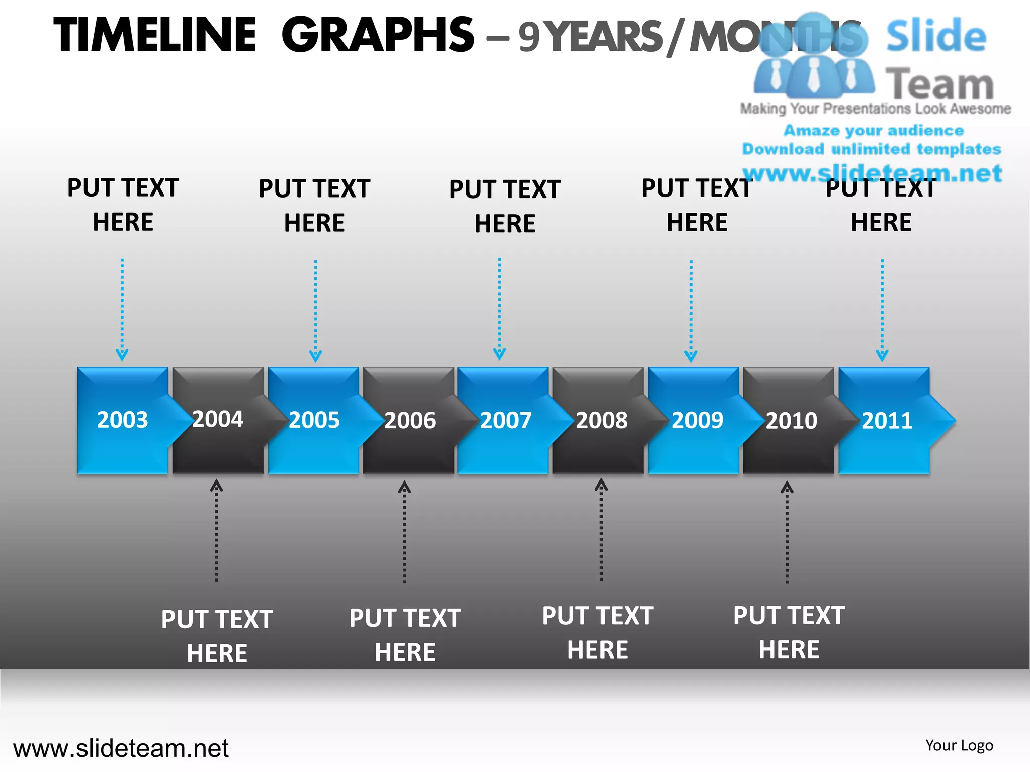 TIMELINE GRAPHS – 9 YEARS / MONTHS

    PUT TEXT          PUT TEXT          PUT TEXT          PUT TEXT          PUT TEXT
      HERE              HERE              HERE              HERE              HERE




      2003     2004     2005     2006     2007     2008     2009     2010     2011




             PUT TEXT          PUT TEXT          PUT TEXT          PUT TEXT
               HERE              HERE              HERE              HERE


www.slideteam.net                                                                    Your Logo
 