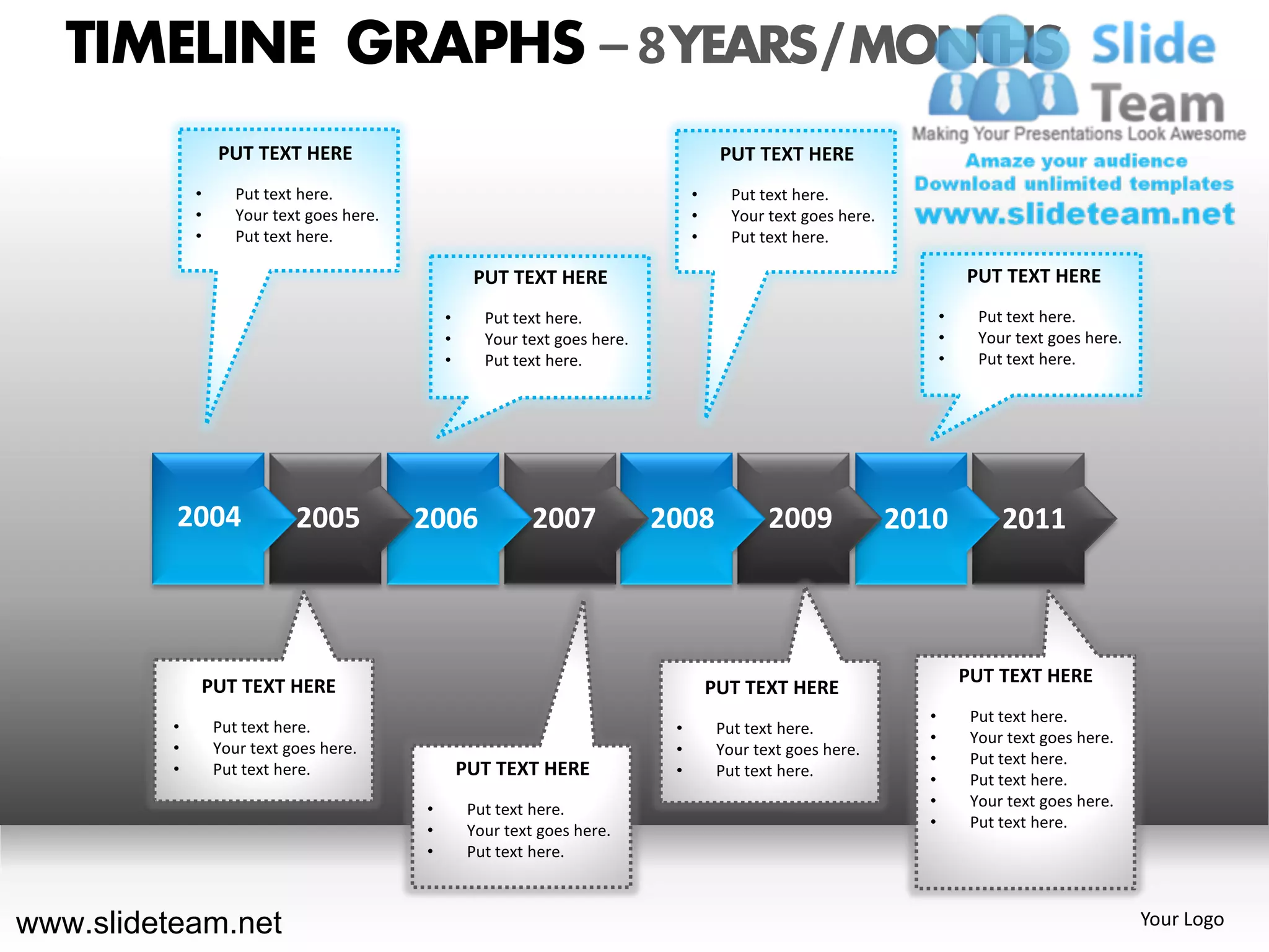 TIMELINE GRAPHS – 8 YEARS / MONTHS
                  PUT TEXT HERE                                                         PUT TEXT HERE
              •      Put text here.                                                •      Put text here.
              •      Your text goes here.                                          •      Your text goes here.
              •      Put text here.                                                •      Put text here.

                                                     PUT TEXT HERE                                                         PUT TEXT HERE
                                                •      Put text here.                                                  •     Put text here.
                                                •      Your text goes here.                                            •     Your text goes here.
                                                •      Put text here.                                                  •     Put text here.




          2004               2005           2006              2007            2008             2009              2010           2011



                                                                                                                           PUT TEXT HERE
              PUT TEXT HERE                                                            PUT TEXT HERE
                                                                                                                   •        Put text here.
          •       Put text here.                                               •        Put text here.
                                                                                                                   •        Your text goes here.
          •       Your text goes here.                                         •        Your text goes here.
                                                                                                                   •        Put text here.
          •       Put text here.                    PUT TEXT HERE              •        Put text here.
                                                                                                                   •        Put text here.
                                            •        Put text here.                                                •        Your text goes here.
                                            •        Your text goes here.                                          •        Put text here.
                                            •        Put text here.



www.slideteam.net                                                                                                                                   Your Logo
 