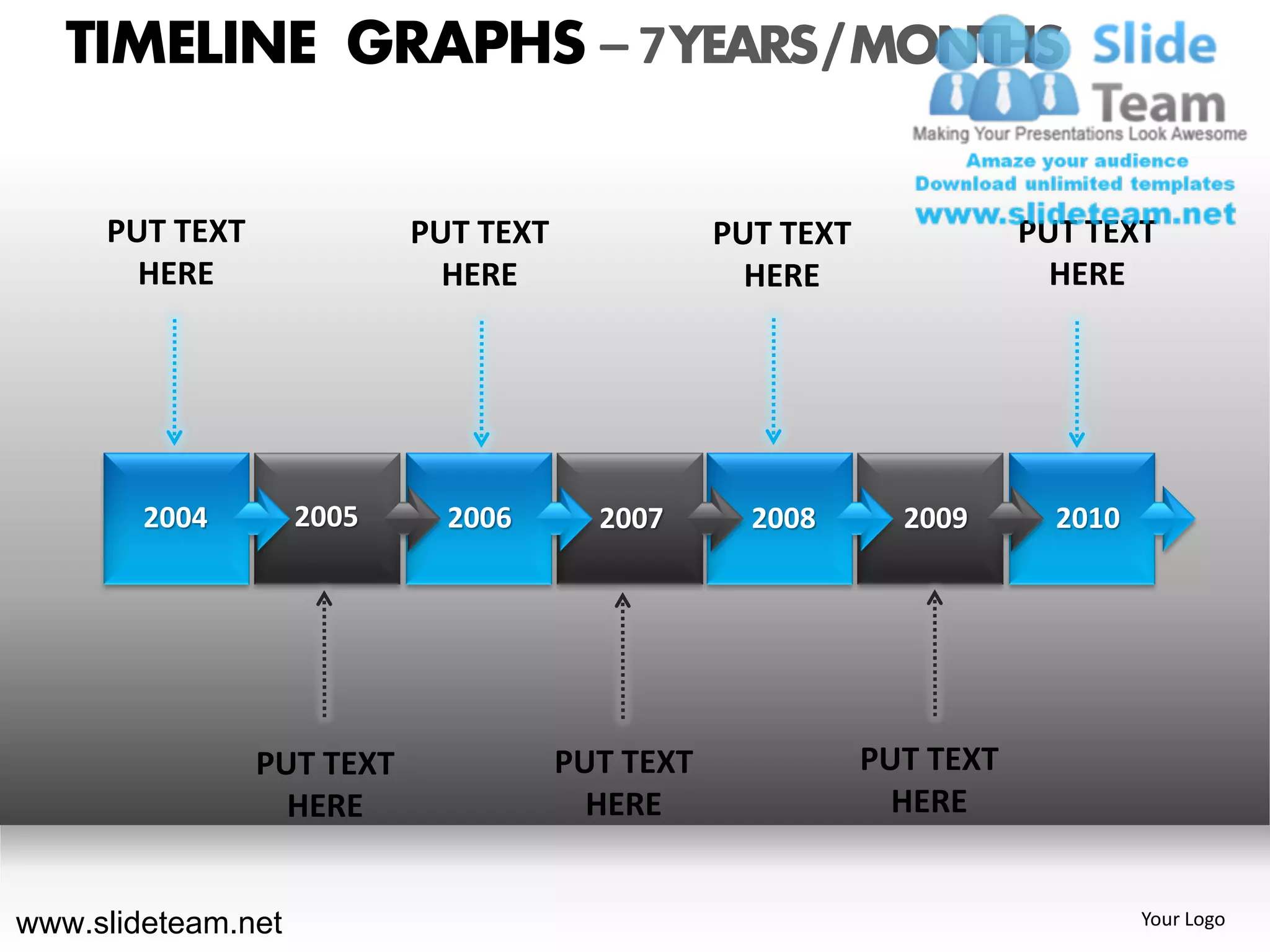 TIMELINE GRAPHS – 7 YEARS / MONTHS

     PUT TEXT              PUT TEXT              PUT TEXT              PUT TEXT
       HERE                  HERE                  HERE                  HERE




        2004        2005     2006       2007       2008       2009       2010




                PUT TEXT              PUT TEXT              PUT TEXT
                  HERE                  HERE                  HERE


www.slideteam.net                                                               Your Logo
 