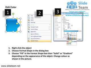 Edit Color

    1                                2                  3




      1. Right click the object
      2. Choose Format Shape in the dialog box
      3. Choose “Fill” in the Format Shape box then “Solid” or “Gradient”
         depending on the appearance of the object. Change colour as
         shown in the picture.


www.slideteam.net
 