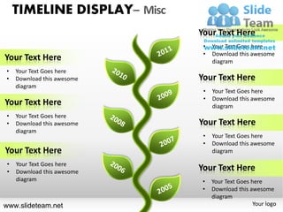 TIMELINE DISPLAY– Misc
                             Your Text Here
                              •   Your Text Goes here
                              •   Download this awesome
Your Text Here                    diagram
•   Your Text Goes here
•   Download this awesome    Your Text Here
    diagram
                              •   Your Text Goes here
                              •   Download this awesome
Your Text Here                    diagram
•   Your Text Goes here
•   Download this awesome    Your Text Here
    diagram
                              •   Your Text Goes here
                              •   Download this awesome
Your Text Here                    diagram

•   Your Text Goes here
•   Download this awesome
                             Your Text Here
    diagram                   •   Your Text Goes here
                              •   Download this awesome
                                  diagram
www.slideteam.net                                 Your logo
 
