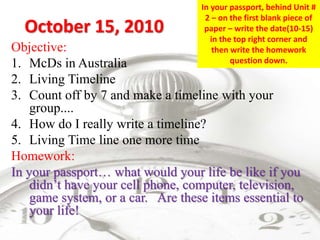October 15, 2010
Objective:
1. McDs in Australia
2. Living Timeline
3. Count off by 7 and make a timeline with your
group....
4. How do I really write a timeline?
5. Living Time line one more time
Homework:
In your passport… what would your life be like if you
didn’t have your cell phone, computer, television,
game system, or a car. Are these items essential to
your life!
In your passport, behind Unit #
2 – on the first blank piece of
paper – write the date(10-15)
in the top right corner and
then write the homework
question down.
 