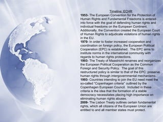 Timeline: ECHR
1953- The European Convention for the Protection of
Human Rights and Fundamental Freedoms is entered
into force with the goal of defending human rights and
individual freedoms on the European Continent.
Additionally, the Convention created the European Court
of Human Rights to adjudicate violations of human rights
in the EU.
1970- In order to foster increased cooperation and
coordination on foreign policy, the European Political
Cooperation (EPC) is established. The EPC aims to
institute norms in the international community with
regards to human rights protections.
1993- The Treaty of Maastricht renames and reorganizes
the European Political Cooperation as the Common
Foreign and Security Policy. The goal of this
restructured policy is similar to that of the EPC: preserve
human rights through intergovernmental mechanisms.
1993- Countries intending to join the EU need meet the
so-called “Copenhagen criteria” outlined by the
Copenhagen European Council. Included in these
criteria is the idea that the formation of a stable
democracy necessitates placing high importance on
eliminating human rights abuses.
2009- The Lisbon Treaty outlines certain fundamental
rights, which all citizens of the European Union are
entitled to and all member states must protect.
 