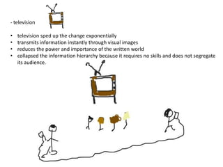 - television

•   television sped up the change exponentially
•   transmits information instantly through visual images
•   reduces the power and importance of the written world
•   collapsed the information hierarchy because it requires no skills and does not segregate
    its audience.
 