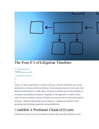 The Four E’s of Litigation Timelines
By James Cortopassi
Posted January 11, 2016
In eDiscovery, Litigation
0
0
Today, it’s almost impossible to conduct a trial (jury or bench) without the use of some
demonstrative evidence or trial presentation. Some attorneys choose to work solely with
hard-board demonstratives, while others will choose to add the use of trial technology to
accompany the tangible presentation. Regardless of the approach, it is hard to find a
cause of action or defense, wherein a timeline of events does not fit well with the parties’
positions. And these demonstratives go a long way – engaging the audience while
presenting, and remaining memorable during deliberation.
Establish A Pertinent Chain of Events
Timelines are an easy way for an attorney to portray the events that took place in any
 
