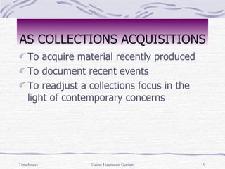 AS COLLECTIONS ACQUISITIONS To acquire material recently produced To document recent events To readjust a collections focus in the light of contemporary concerns Timeliness Elaine Heumann Gurian 